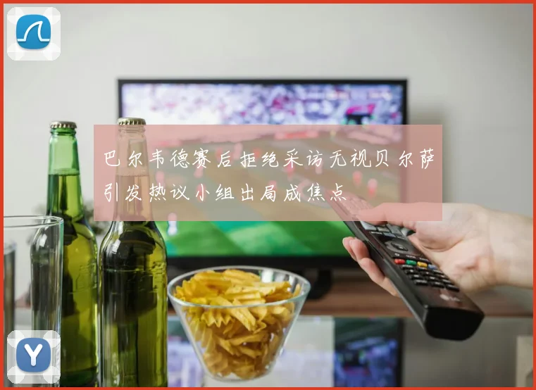 巴尔韦德赛后拒绝采访无视贝尔萨引发热议小组出局成焦点