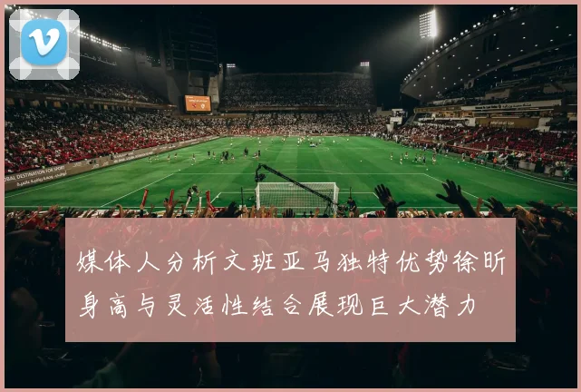 媒体人分析文班亚马独特优势徐昕身高与灵活性结合展现巨大潜力