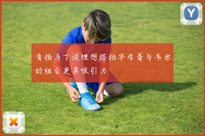 肯扬马丁谈理想搭档字母哥与韦尔的组合更具吸引力