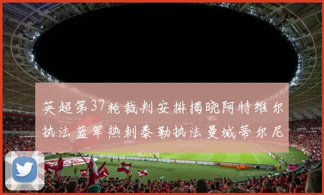 英超第37轮裁判安排揭晓阿特维尔执法蓝军热刺泰勒执法曼城蒂尔尼执法枪手