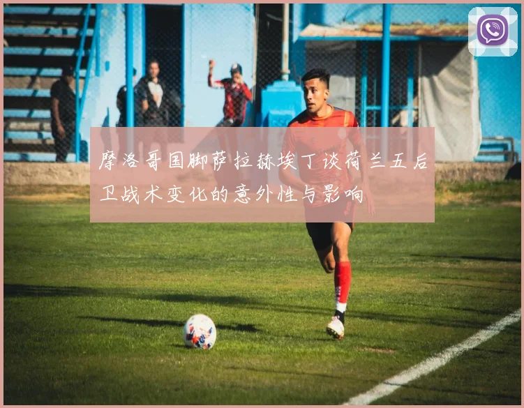摩洛哥国脚萨拉赫埃丁谈荷兰五后卫战术变化的意外性与影响