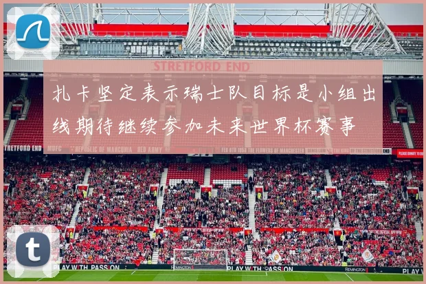 扎卡坚定表示瑞士队目标是小组出线期待继续参加未来世界杯赛事