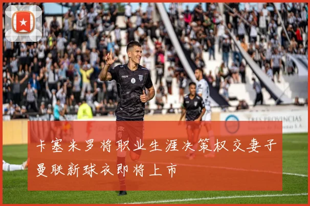 卡塞米罗将职业生涯决策权交妻子曼联新球衣即将上市