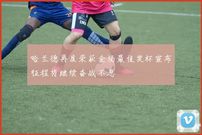 哈兰德再度荣获全场最佳奖杯宣布征程将继续奋战不息