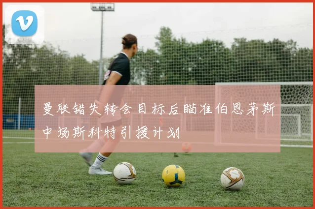 曼联错失转会目标后瞄准伯恩茅斯中场斯科特引援计划