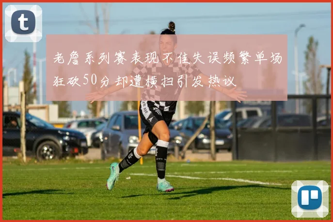 老詹系列赛表现不佳失误频繁单场狂砍50分却遭横扫引发热议