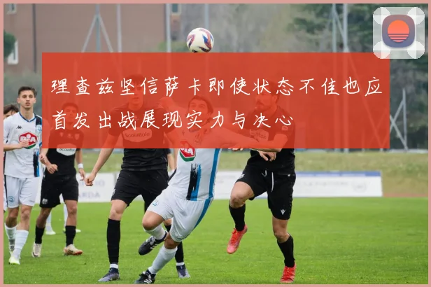 理查兹坚信萨卡即使状态不佳也应首发出战展现实力与决心