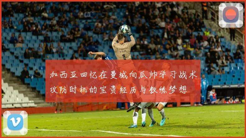 加西亚回忆在曼城向瓜帅学习战术攻防时机的宝贵经历与教练梦想