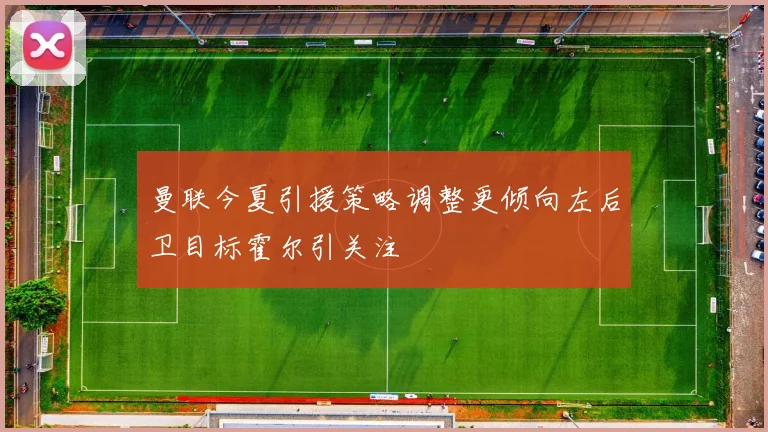 曼联今夏引援策略调整更倾向左后卫目标霍尔引关注