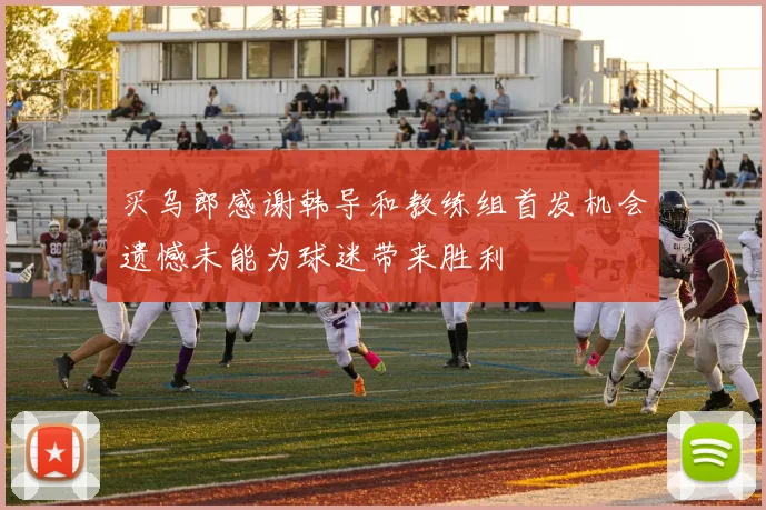 买乌郎感谢韩导和教练组首发机会遗憾未能为球迷带来胜利