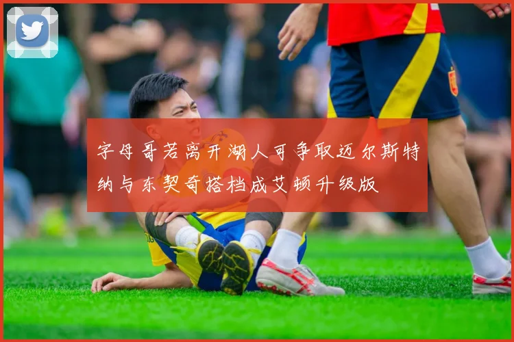 字母哥若离开湖人可争取迈尔斯特纳与东契奇搭档成艾顿升级版